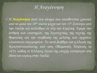  Η Αναγέννηση ήταν ένα κίνημα που τοποθετείται χρονικά

από τα μέσα του 14ου αιώνα μέχρι και τον 17ο.Ξεκίνησε από
την Ιταλία και απλώθηκε σε όλη την Ευρώπη. Έφερε την
άνθηση των επιστημών, της λογοτεχνίας, της τέχνης, της
θρησκείας και την αναβίωση της μελέτης των αρχαίων
κλασσικών συγγραφέων. ΢ε αυτό βοήθησε και η άλωση της
Κωνσταντινούπολης από τους Οθωμανούς Σούρκους το
1453, καθώς οι Έλληνες λόγιοι της εποχής κατέφυγαν στη
Δύση και κυρίως στην Ιταλία.

 