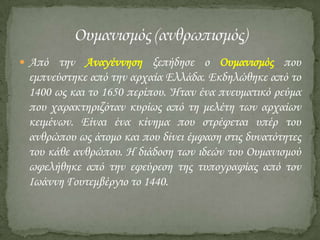  Από την Αναγέννηση ξεπήδησε ο Ουμανισμός που

εμπνεύστηκε από την αρχαία Ελλάδα. Εκδηλώθηκε από το
1400 ως και το 1650 περίπου. Ήταν ένα πνευματικό ρεύμα
που χαρακτηριζόταν κυρίως από τη μελέτη των αρχαίων
κειμένων. Είναι ένα κίνημα που στρέφεται υπέρ του
ανθρώπου ως άτομο και που δίνει έμφαση στις δυνατότητες
του κάθε ανθρώπου. Η διάδοση των ιδεών του Ουμανισμού
ωφελήθηκε από την εφεύρεση της τυπογραφίας από τον
Ιωάννη Γουτεμβέργιο το 1440.

 