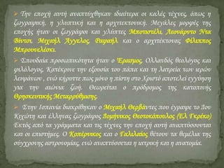  Σην εποχή αυτή αναπτύχθηκαν ιδιαίτερα οι καλές τέχνες, όπως η

ζωγραφική, η γλυπτική και η αρχιτεκτονική. Μεγάλες μορφές της
εποχής ήταν οι ζωγράφοι και γλύπτες Μποτιστέλι, Λεονάρντο Ντα
Βίντσι, Μιχαήλ Άγγελος, Ραφαήλ και ο αρχιτέκτονας Υίλιππος
Μπρουνελέσκι.
 ΢πουδαία προσωπικότητα ήταν ο Έρασμος, Ολλανδός θεολόγος και
φιλόλογος. Κατέκρινε την εξουσία του πάπα και τη λατρεία των ιερών
λειψάνων , ενώ κήρυττε πως μόνο η πίστη στο Φριστό αποτελεί εγγύηση
για την αιώνια ζωή. Θεωρείται ο πρόδρομος της κατοπινής
Θρησκευτικής Μεταρρύθμισης.
 ΢την Ισπανία διακρίθηκαν ο Μιχαήλ Θερβάντες που έγραψε το Δον
Κιχώτη και έλληνας ζωγράφος Δομήνικος Θεοτοκόπουλος (Ελ Γκρέκο)
Εκτός από τα γράμματα και τις τέχνες την εποχή αυτή αναπτύσσονται
και οι επιστήμες. Ο Κοπέρνικος και ο Γαλιλαίος θέτουν τα θεμέλια της
σύγχρονης αστρονομίας, ενώ αναπτύσσεται η ιατρική και η ανατομία.

 