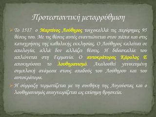  Σο 1517 ο Μαρτίνος Λούθηρος τοιχοκολλά τις περίφημες 95

θέσεις του. Με τις θέσεις αυτές εναντιώνεται στον πάπα και στις
καταχρήσεις της καθολικής εκκλησίας. Ο Λούθηρος καλείται σε
απολογία, αλλά δεν αλλάζει θέσεις. Η διδασκαλία του
απλώνεται στη Γερμανία. Ο αυτοκράτορας Κάρολος Ε
αποκηρύσσει το λουθηρανισμό. Ακολουθεί γενικευμένη
συμπλοκή ανάμεσα στους οπαδούς του Λούθηρου και του
αυτοκράτορα.
 Η σύρραξη τερματίζεται με τη συνθήκη της Αυγούστας και ο
λουθηρανισμός αναγνωρίζεται ως επίσημη θρησκεία.

 