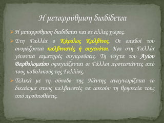  Η μεταρρύθμιση διαδίδεται και σε άλλες χώρες.

 ΢τη Γαλλία ο Κάρολος Καλβίνος. Οι οπαδοί του

ονομάζονται καλβινιστές ή ουγενότοι. Και στη Γαλλία
γίνονται αιματηρές συγκρούσεις. Ση νύχτα του Αγίου
Βαρθολομαίου σφαγιάζονται οι Γάλλοι προτεστάντες από
τους καθολικούς της Γαλλίας.
 Σελικά με τη σύνοδο της Νάντης αναγνωρίζεται το
δικαίωμα στους καλβινιστές να ασκούν τη θρησκεία τους
υπό προϋποθέσεις.

 