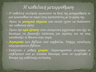  Η καθολική εκκλησία οργανώνει τη δική της μεταρρύθμιση σε

μια προσπάθεια να πάρει τους προτεστάντες με το μέρος της.
 Ιδρύει τα μοναχικά τάγματα που σκοπό έχουν να διαδώσουν
την καθολική πίστη
 Ιδρύει την ιερά εξέταση: έναν ανακριτικό μηχανισμό που είχε το
δικαίωμα να βασανίζει υπόπτους για αιρέσεις και να τους
καταδικάζει σε θάνατο στην πυρά.
 Λογοκρισία των βιβλίων από συμβούλιο. Τπήρχε κατάλογος
απαγορευμένων βιβλίων.
 Εισάγεται ο ρυθμός μπαρόκ. Φαρακτηριστικό γνώρισμα οι
επιβλητικοί ναοί με πλούσιο διάκοσμο, ώστε να προβληθεί η
δύναμη της καθολικής εκκλησίας.

 