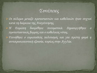  Οι πόλεμοι μεταξύ προτεσταντών και καθολικών ήταν συχνοί

κατά τη διάρκεια της Αναγέννησης.
 Η Ευρώπη διαιρέθηκε πνευματικά. Δημιουργήθηκε ο
προτεσταντικός βορράς και ο καθολικός νότος.
 Γεννήθηκε ο ευρωπαϊκός πολιτισμός και για πρώτη φορά η
αντιπροσωπευτική εξουσία, κυρίως στην Αγγλία.

 