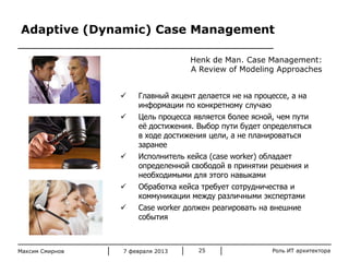 Adaptive (Dynamic) Case Management
Henk de Man. Case Management:
A Review of Modeling Approaches


Главный акцент делается не на процессе, а на
информации по конкретному случаю



Цель процесса является более ясной, чем пути
еѐ достижения. Выбор пути будет определяться
в ходе достижения цели, а не планироваться
заранее
Исполнитель кейса (case worker) обладает
определенной свободой в принятии решения и
необходимыми для этого навыками
Обработка кейса требует сотрудничества и
коммуникации между различными экспертами
Case worker должен реагировать на внешние
события







Максим Смирнов

7 февраля 2013

25

Роль ИТ архитектора
© Beeline 2007

 