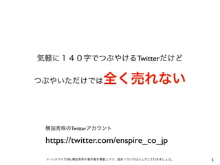 気軽に１４０字でつぶやけるTwitterだけど

全く売れない

つぶやいただけでは

横田秀珠のTwitterアカウント

https://twitter.com/enspire_co_jp
イーンスパイア(株) 横田秀珠の著作権を尊重しつつ、是非ノウハウはシェアして行きましょう。

5

 