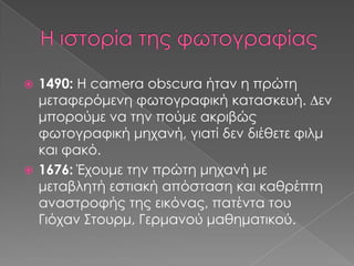 1490: Η camera obscura ήταν η πρώτη
μεταφερόμενη φωτογραφική κατασκευή. ∆εν
μπορούμε να την πούμε ακριβώς
φωτογραφική μηχανή, γιατί δεν διέθετε φιλμ
και φακό.
 1676: Έχουμε την πρώτη μηχανή με
μεταβλητή εστιακή απόσταση και καθρέπτη
αναστροφής της εικόνας, πατέντα του
Γιόχαν Στουρμ, Γερμανού μαθηματικού.


 