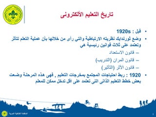 ‫تاريخ التعليم األلكترونى‬
‫• قبل : ‪1920s‬‬
‫• وضع ثورندايك نظريته االرتباطية والتي رأى من خاللها بأن عملية التعلم تتأثر‬
‫وتعتمد على ثالث قوانين رئيسية هي‬
‫– قانون االستعداد‬
‫– قانون المران (التدريب)‬
‫– قانون األثر (الثأثير)‬
‫• 0291 : ربط احتياجات المجتمع بمخرجات التعليم , فهى هذذ المرحلذة وضذعت‬
‫بعض خطط التعليم الذاتى التى تعتمد على اقل تدخل ممكن للمعلم‬

‫5‬

‫المنظمة الكشفية العربية‬

 