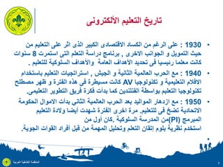 ‫تاريخ التعليم األلكترونى‬
‫• 0391 : على الرغم من الكساد االقتصادى الكبير الذى اثر على التعليم من‬
‫حيث التمويل و الجوانب االخرى , برنامج دراسة التعلم التى استمرت 8 سنوات‬
‫كانت معلما رئيسيا فى تحديد األهداف العامة واألهداف السلوكية للتعليم .‬
‫• 0491 : مع الحرب العالمية الثانية و الجيش , استراتجيات التعليم باستخدام‬
‫االفالم التعليمية و تكنولوجيا ‪ AV‬كانت مسيطرة فى هذ الفترة و ظهر مصطلح‬
‫تكنولوجيا التعلبم بواسطة الفنلندين كما بدأت فكرة فريق التطوير التعليمى.‬
‫• 0591 : مع ازدهار المواليد بعد الحرب العالمية الثاني بدأت االموال الحكومة‬
‫االتحادية تضخ فى للتعليم. مرة اخرى الفترة شهدت أيضا والدة التعليم‬
‫المبرمج )‪(PI‬من المدرسة السلوكية .كان أول من‬
‫استخدم نظرية بلوم إتقان التعلم وتحليل المهمة من قبل أفراد القوات الجوية.‬
‫•‬

‫6‬

‫المنظمة الكشفية العربية‬

 