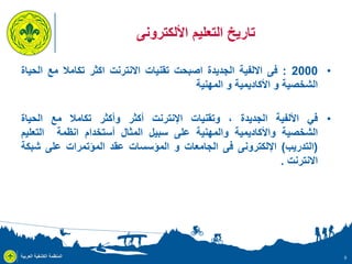 ‫تاريخ التعليم األلكترونى‬
‫• 0002 : فى االلفية الجديدة اصبحت تقنيات االنترنت اكثر تكامال مع الحياة‬
‫الشخصية و األكاديمية و المهنية‬
‫• في األلفية الجديدة ، وتقنيات اإلنترنت أكثر وأكثر تكامال مع الحياة‬
‫الشخصية واألكاديمية والمهنية على سبيل المثال أستخدام انظمة التعليم‬
‫(التدريب) اإللكترونى فى الجامعات و المؤسسات عقد المؤتمرات على شبكة‬
‫االنترنت .‬

‫9‬

‫المنظمة الكشفية العربية‬

 