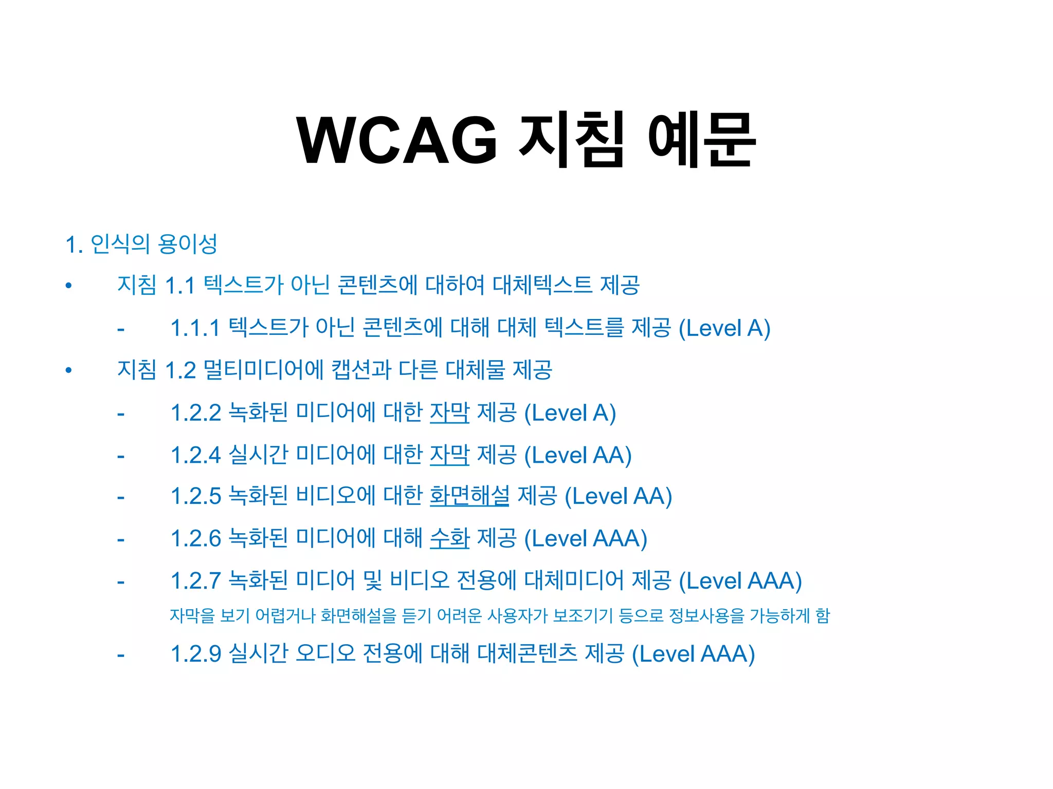 WCAG 지침 예문
1. 인식의 용이성
• 

지침 1.1 텍스트가 아닌 콘텐츠에 대하여 대체텍스트 제공
- 

• 

1.1.1 텍스트가 아닌 콘텐츠에 대해 대체 텍스트를 제공 (Level A)

지침 1.2 멀티미디어에 캡션과 다른 대체물 제공
- 

1.2.2 녹화된 미디어에 대한 자막 제공 (Level A)

- 

1.2.4 실시간 미디어에 대한 자막 제공 (Level AA)

- 

1.2.5 녹화된 비디오에 대한 화면해설 제공 (Level AA)

- 

1.2.6 녹화된 미디어에 대해 수화 제공 (Level AAA)

- 

1.2.7 녹화된 미디어 및 비디오 전용에 대체미디어 제공 (Level AAA)
자막을 보기 어렵거나 화면해설을 듣기 어려운 사용자가 보조기기 등으로 정보사용을 가능하게 함

- 

1.2.9 실시간 오디오 전용에 대해 대체콘텐츠 제공 (Level AAA)

 