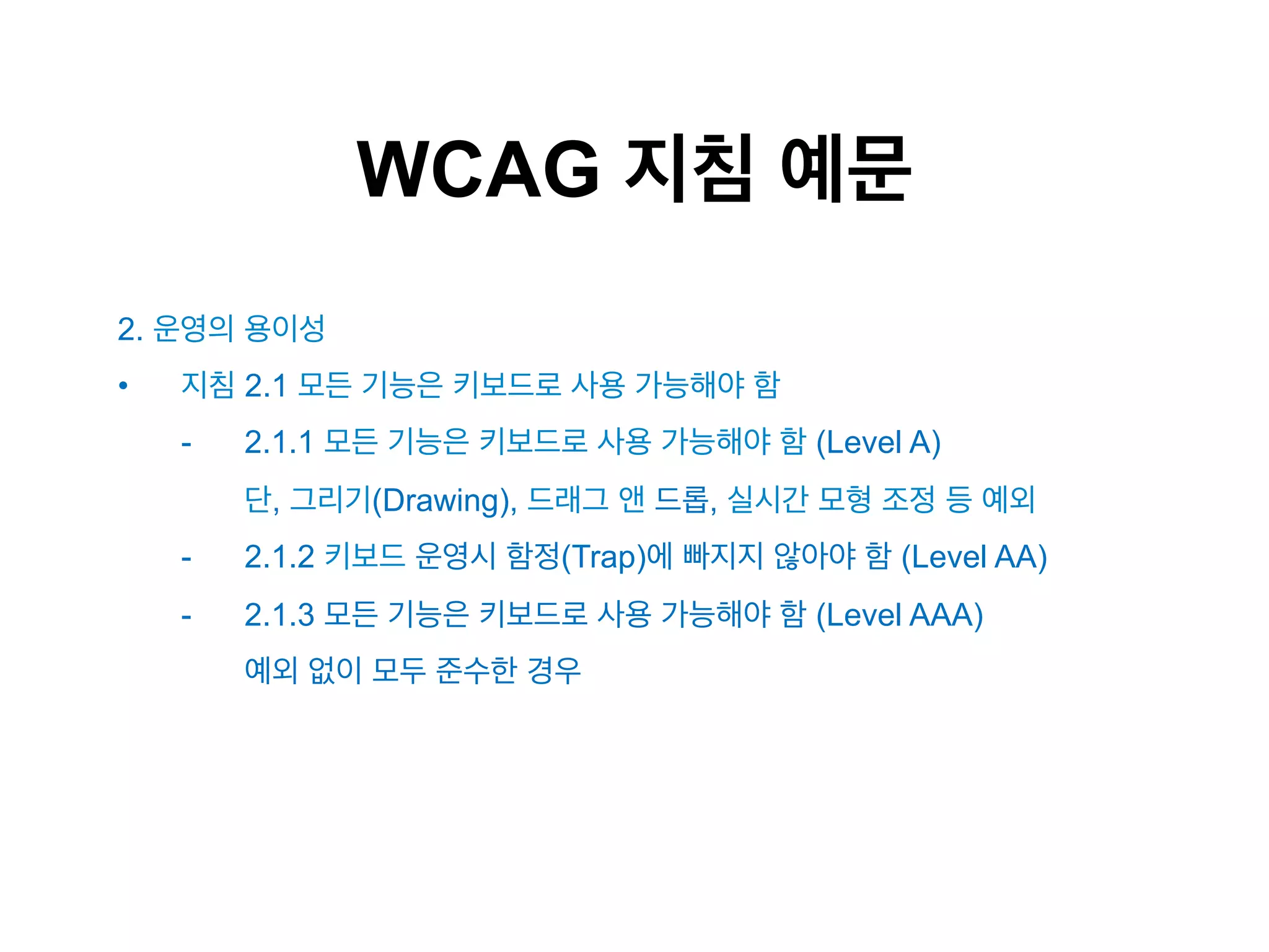 WCAG 지침 예문
2. 운영의 용이성
• 

지침 2.1 모든 기능은 키보드로 사용 가능해야 함
- 

2.1.1 모든 기능은 키보드로 사용 가능해야 함 (Level A)
단, 그리기(Drawing), 드래그 앤 드롭, 실시간 모형 조정 등 예외

- 

2.1.2 키보드 운영시 함정(Trap)에 빠지지 않아야 함 (Level AA)

- 

2.1.3 모든 기능은 키보드로 사용 가능해야 함 (Level AAA)
예외 없이 모두 준수한 경우

 