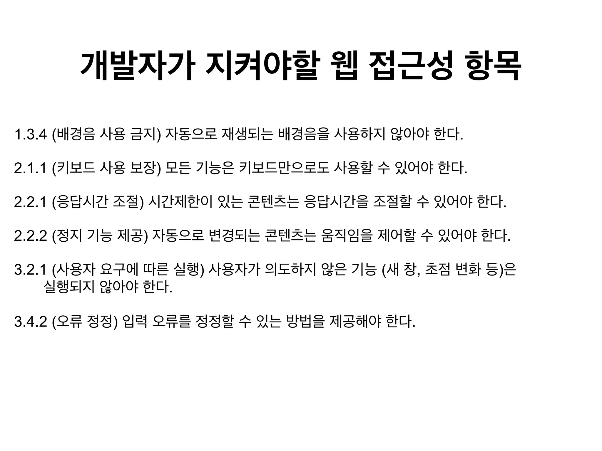 개발자가 지켜야할 웹 접근성 항목
1.3.4 (배경음 사용 금지) 자동으로 재생되는 배경음을 사용하지 않아야 한다.
2.1.1 (키보드 사용 보장) 모든 기능은 키보드만으로도 사용할 수 있어야 한다.
2.2.1 (응답시간 조절) 시간제한이 있는 콘텐츠는 응답시간을 조절할 수 있어야 한다.
2.2.2 (정지 기능 제공) 자동으로 변경되는 콘텐츠는 움직임을 제어할 수 있어야 한다.
3.2.1 (사용자 요구에 따른 실행) 사용자가 의도하지 않은 기능 (새 창, 초점 변화 등)은
실행되지 않아야 한다.
3.4.2 (오류 정정) 입력 오류를 정정할 수 있는 방법을 제공해야 한다.

 