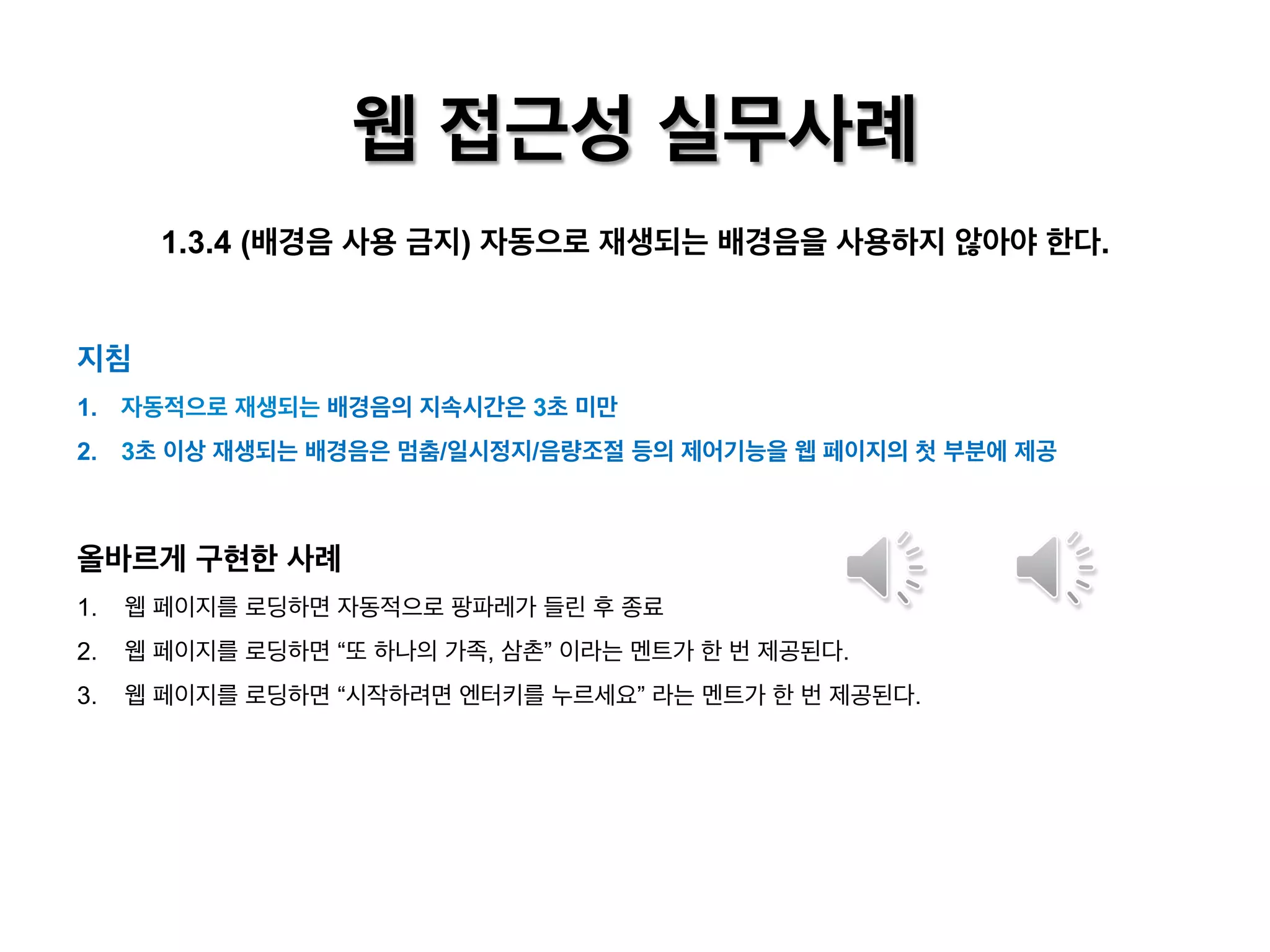 웹 접근성 실무사례
1.3.4 (배경음 사용 금지) 자동으로 재생되는 배경음을 사용하지 않아야 한다.
지침
1.  자동적으로 재생되는 배경음의 지속시간은 3초 미만
2.  3초 이상 재생되는 배경음은 멈춤/일시정지/음량조절 등의 제어기능을 웹 페이지의 첫 부분에 제공

올바르게 구현한 사례
1.  웹 페이지를 로딩하면 자동적으로 팡파레가 들린 후 종료
2.  웹 페이지를 로딩하면 “또 하나의 가족, 삼촌” 이라는 멘트가 한 번 제공된다.
3.  웹 페이지를 로딩하면 “시작하려면 엔터키를 누르세요” 라는 멘트가 한 번 제공된다.

 