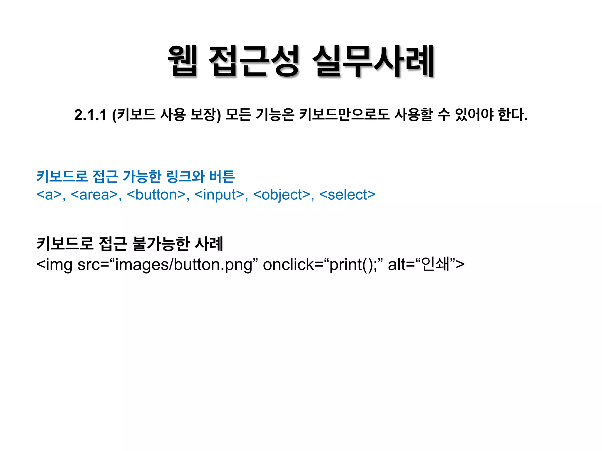 웹 접근성 실무사례
2.1.1 (키보드 사용 보장) 모든 기능은 키보드만으로도 사용할 수 있어야 한다.

키보드로 접근 가능한 링크와 버튼
<a>, <area>, <button>, <input>, <object>, <select>

키보드로 접근 불가능한 사례
<img src=“images/button.png” onclick=“print();” alt=“인쇄”>

 