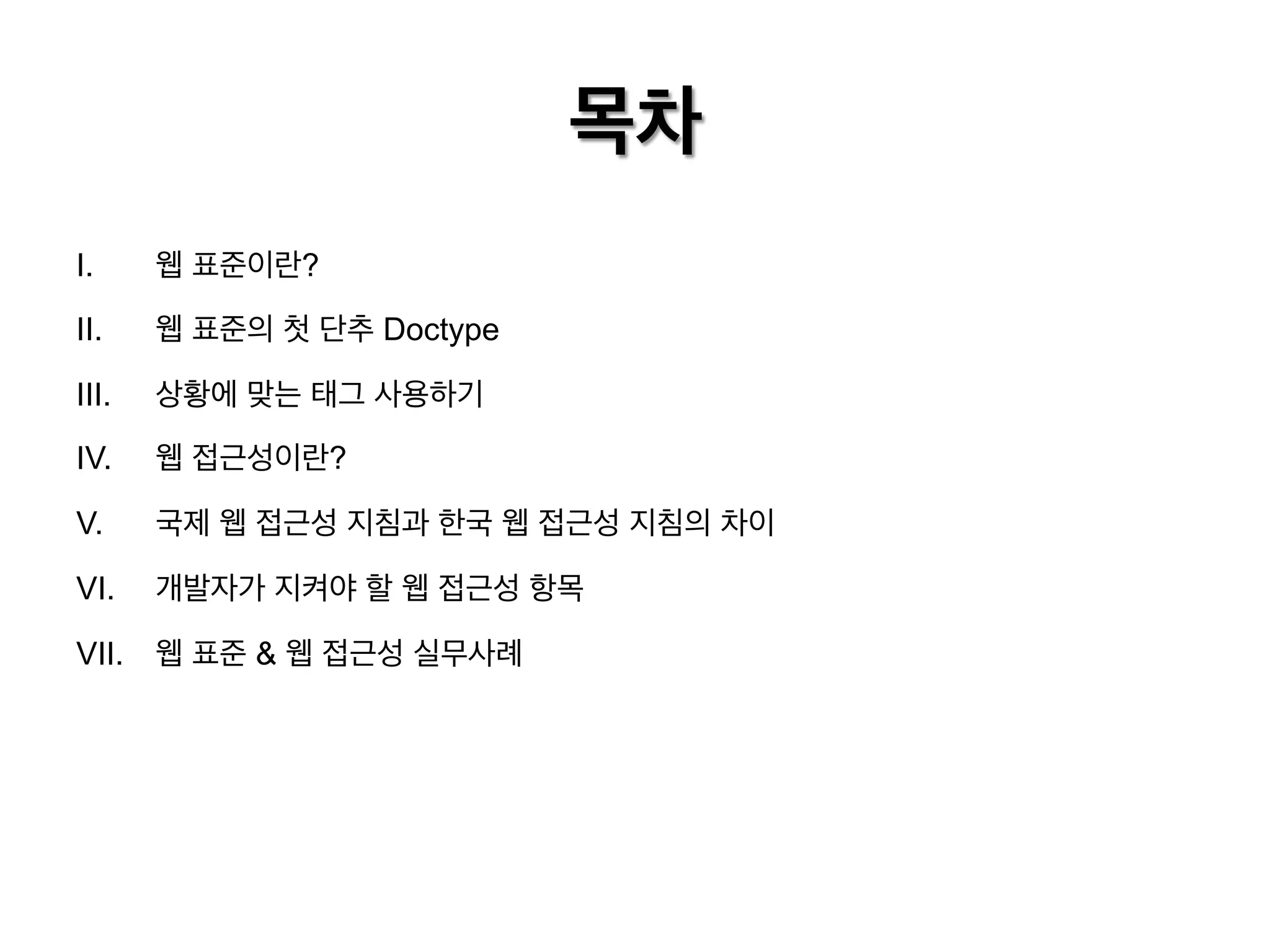 목차
I. 

웹 표준이란?

II. 

웹 표준의 첫 단추 Doctype

III. 

상황에 맞는 태그 사용하기

IV. 

웹 접근성이란?

V. 

국제 웹 접근성 지침과 한국 웹 접근성 지침의 차이

VI. 

개발자가 지켜야 할 웹 접근성 항목

VII.  웹 표준 & 웹 접근성 실무사례

 