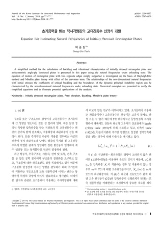 Journal of the Korea Institute for Structural Maintenance and Inspection
Vol. 18, No. 1, January 2014, pp.***-***
http://dx.doi.org/10.11112/jksmi.2014.18.1.***

pISSN 2234-6937
eISSN 2287-6979

초기응력을 받는 직사각형판의 고유진동수 산정식 개발
Equation For Estimating Natural Frequencies of Initially Stressed Rectangular Plates
박 승 진1)*
Sung-Jin Park

Abstract

A simplified method for the calculation of buckling and vibrational characteristics of initially stressed rectangular plate and
antisymmetric angle-ply laminated plates is presented in this paper using the natural frequencies under unloading state. The
equation of motion of rectangular plate with two opposite edges simply supported is investigated on the basis of Rayleigh-Ritz
method and Mindlin plate theory with effect of the curvature term. The relationships of the non-dimensional natural frequencies
with initial stresses the coeffcients of critical buckling and the boundaries of the dynamic principal instability region can be
characterized by the non-dimensional natureal frequencies under unloading state. Numerical examples are presented to verify the
simplified equations and to illustrate potential applications of the analysis.
Keywords : Initially stressed rectangular plate, Free vibration, Buckling, Mindlin’s plate theory

1. 서 론

서 비교적 많은 연구가 이루어지고 있다. 초기응력이 작용하
는 좌굴응력이나 고유진동수의 산정식은 고유치 문제로 단

구조물 또는 구조요소의 강성이나 고유진동수는 초기응력

정 지을 수 있기 때문에 2변 단순지지된 등방성질의 직사각

에 큰 영향을 받는다는 것은 잘 알려져 있다. 예를 들면 정

형판에 대해서도 진동과 좌굴의 고유치의 상호관계가 Iguchi

적인 축방향 압축하중을 받는 직선보의 휨 고유진동수는 하

(1938), Lurie (1951)에 의해 검토되고 있고, 더욱이 Lurie

중의 증가와 함께 감소하고, 작용하중과 좌굴하중이 같을 때

(1952)은 단순지지변에 직각인 방향으로 일정한 정적압축하

영이 된다. 또한 주기적인 하중이 작용할 경우에는 하중의

중을 받는 경우에 대해 다음식을 제시하고 있다.

진폭이 정적 좌굴치보다 낮아도 하중의 주기와 휨 고유진동
수와의 특별한 관계가 성립되면 심한 휨진동이 발생하여 계

             


(1)

수 면진동 또는 동적불안정 현상이 발생하게 된다.
최근 항공기, 우주구조물, 자동차, 선박 및 토목, 건축 구조

식 (1)은 전단변형⋅회전관성의 영향이 고려되지 않은 판

물 등 많은 공학 분야에서 구조물의 경량화를 요구하고 있

이론 (고전판이론)을 이용하여 유도된 것이기 때문에,   와


고, 구조물에 대한 하중조건도 점차 복잡해지고 있기 때문에
구조물의 안정성에 미치는 영향을 검토하기 위해 초기응력
이 작용하는 구조요소의 고유 진동특성에 미치는 변화는 동
역학적 특성의 규명에 반드시 필요하다고 생각된다. 따라서
본 연구와 관련된 초기응력이 작용하는 직사각형판에 대해
1) 정회원, 인천대학교 도시환경공학부 교수, 교신저자

  은 압축하중   이 작용하는 경우 및 작용하지 않는 경
우의 차 모드에 대한 고유원진동수이고,   은 차
모드의 좌굴하중이다. 식 (1)은 좌굴과 진동모드가 같게 되
면 고유 원진동수 (2승)와 압축하중이 선형관계가 된다는 것.
즉 진동특성을 이해한다는 조건하에서 중요한 자료를 제시
* Corresponding author : sjpark@incheon.ac.kr
• 본 논문에 대한 토의를 2014년 2월 28일까지 학회로 보내주시면 2014년
3월호에 토론결과를 게재하겠습니다.

Copyright Ⓒ 2014 by The Korea Institute for Structural Maintenance and Inspection. This is an Open Access article distributed under the terms of the Creative Commons Attribution
Non-Commercial License (http://creativecommons.org/licenses/by-nc/3.0)which permits unrestricted non-commercial use, distribution, and reproduction in any medium, provided the original
work is properly cited.

한국구조물진단유지관리공학회 논문집 제18권 제1호(2014. 1)

1

 
