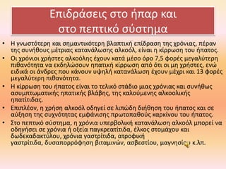 Επιδράςεισ ςτο ιπαρ και
ςτο πεπτικό ςφςτθμα
• Η γνωςτότερθ και ςθμαντικότερθ βλαπτικι επίδραςθ τθσ χρόνιασ, πζραν
τθσ ςυνικουσ μζτριασ κατανάλωςθσ αλκοόλ, είναι θ κίρρωςθ του ιπατοσ.
• Οι χρόνιοι χριςτεσ αλκοόλθσ ζχουν κατά μζςο όρο 7,5 φορζσ μεγαλφτερθ
πικανότθτα να εκδθλϊςουν θπατικι κίρρωςθ από ότι οι μθ χριςτεσ, ενϊ
ειδικά οι άνδρεσ που κάνουν υψθλι κατανάλωςθ ζχουν μζχρι και 13 φορζσ
μεγαλφτερθ πικανότθτα.
• Η κίρρωςθ του ιπατοσ είναι το τελικό ςτάδιο μιασ χρόνιασ και ςυνικωσ
αςυμπτωματικισ θπατικισ βλάβθσ, τθσ καλοφμενθσ αλκοολικισ
θπατίτιδασ.
• Επιπλζον, θ χριςθ αλκοόλ οδθγεί ςε λιπϊδθ διικθςθ του ιπατοσ και ςε
αφξθςθ τθσ ςυχνότθτασ εμφάνιςθσ πρωτοπακοφσ καρκίνου του ιπατοσ.
• ΢το πεπτικό ςφςτθμα, θ χρόνια υπερβολικι κατανάλωςθ αλκοόλ μπορεί να
οδθγιςει ςε χρόνια ι οξεία παγκρεατίτιδα, ζλκοσ ςτομάχου και
δωδεκαδακτφλου, χρόνια γαςτρίτιδα, ατροφικι
γαςτρίτιδα, δυςαπορρόφθςθ βιταμινϊν, αςβεςτίου, μαγνθςίου κ.λπ.

 