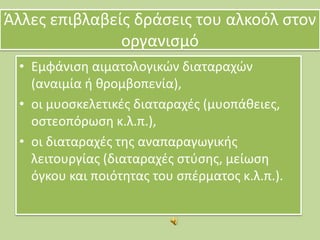Άλλεσ επιβλαβείσ δράςεισ του αλκοόλ ςτον
οργανιςμό
• Εμφάνιςθ αιματολογικϊν διαταραχϊν
(αναιμία ι κρομβοπενία),
• οι μυοςκελετικζσ διαταραχζσ (μυοπάκειεσ,
οςτεοπόρωςθ κ.λ.π.),
• οι διαταραχζσ τθσ αναπαραγωγικισ
λειτουργίασ (διαταραχζσ ςτφςθσ, μείωςθ
όγκου και ποιότθτασ του ςπζρματοσ κ.λ.π.).

 