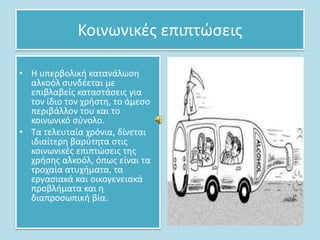 Κοινωνικζσ επιπτϊςεισ
• Η υπερβολικι κατανάλωςθ
αλκοόλ ςυνδζεται με
επιβλαβείσ καταςτάςεισ για
τον ίδιο τον χριςτθ, το άμεςο
περιβάλλον του και το
κοινωνικό ςφνολο.
• Σα τελευταία χρόνια, δίνεται
ιδιαίτερθ βαρφτθτα ςτισ
κοινωνικζσ επιπτϊςεισ τθσ
χριςθσ αλκοόλ, όπωσ είναι τα
τροχαία ατυχιματα, τα
εργαςιακά και οικογενειακά
προβλιματα και θ
διαπροςωπικι βία.

 