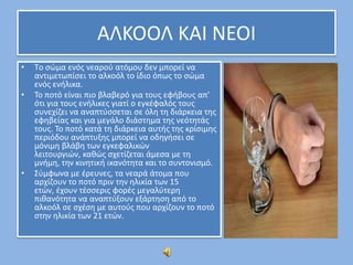 ΑΛΚΟΟΛ ΚΑΙ ΝΕΟΙ
•
•

•

Tο ςϊμα ενόσ νεαροφ ατόμου δεν μπορεί να
αντιμετωπίςει το αλκοόλ το ίδιο όπωσ το ςϊμα
ενόσ ενιλικα.
Σο ποτό είναι πιο βλαβερό για τουσ εφιβουσ απ’
ότι για τουσ ενιλικεσ γιατί ο εγκζφαλόσ τουσ
ςυνεχίηει να αναπτφςςεται ςε όλθ τθ διάρκεια τθσ
εφθβείασ και για μεγάλο διάςτθμα τθσ νεότθτάσ
τουσ. Σο ποτό κατά τθ διάρκεια αυτισ τθσ κρίςιμθσ
περιόδου ανάπτυξθσ μπορεί να οδθγιςει ςε
μόνιμθ βλάβθ των εγκεφαλικϊν
λειτουργιϊν, κακϊσ ςχετίηεται άμεςα με τθ
μνιμθ, τθν κινθτικι ικανότθτα και το ςυντονιςμό.
΢φμφωνα με ζρευνεσ, τα νεαρά άτομα που
αρχίηουν το ποτό πριν τθν θλικία των 15
ετϊν, ζχουν τζςςερισ φορζσ μεγαλφτερθ
πικανότθτα να αναπτφξουν εξάρτθςθ από το
αλκοόλ ςε ςχζςθ με αυτοφσ που αρχίηουν το ποτό
ςτθν θλικία των 21 ετϊν.

 