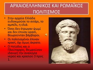 ΑΡΧΑΙΟΕΛΛΗΝΙΚΟ΢ ΚΑΙ ΡΩΜΑΪΚΟ΢
ΠΟΛΙΣΙ΢ΜΟ΢
• ΢τθν αρχαία Ελλάδα
ευδοκιμοφςε το ςιτάρι, το
αμπζλι, θ ελιά.
• Όςοι δεν ζτρωγαν ψωμί
και δεν ζπιναν κραςί,
κεωροφνταν βάρβαροι.
• Οι πολιτιςμζνοι ζπιναν
κραςί, όχι όμωσ άκρατο.
• Ο Ηςίοδοσ και ο
Πλοφταρχοσ, κεωροφςαν
ιδανικι τθν αναλογία
νεροφ και κραςιοφ 3 προσ
1.

 