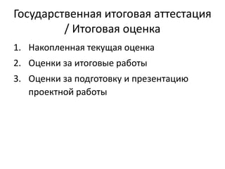 Государственная итоговая аттестация
/ Итоговая оценка
1. Накопленная текущая оценка

2. Оценки за итоговые работы
3. Оценки за подготовку и презентацию
проектной работы

 