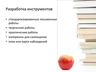 Разработка инструментов
• стандартизированные письменные
работы
• творческие работы
• практические работы
• материалы для самооценок
• план или карта наблюдений

 
