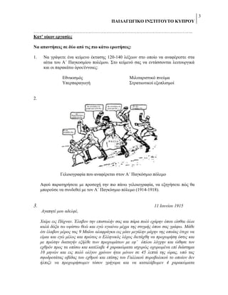 3
ΠΑΗΓΑΓΩΓΗΚΟ ΗΝ΢ΣΗΣΟΤΣΟ ΚΤΠΡΟΤ
……………………………………………………………………………………………..
Καη’ οίκον επγαζίερ
Να απανηήζειρ ζε δύο από ηιρ πιο κάηω επωηήζειρ:
1.

Να γξάςεηε έλα θείκελν έθηαζεο 120-140 ιέμεσλ ζην νπνίν λα αλαθέξεζηε ζηα
αίηηα ηνπ Α΄ Παγθνζκίνπ πνιέκνπ. ΢ην θείκελό ζαο λα εληάζζνληαη ιεηηνπξγηθά
θαη νη παξαθάησ όξνη/έλλνηεο:
Δζληθηζκόο
Τπεξπαξαγσγή

Μηιηηαξηζηηθό πλεύκα
΢ηξαηησηηθνί εμνπιηζκνί

2.

Γεινηνγξαθία πνπ αλαθέξεηαη ζηνλ Α΄ Παγθόζκην πόιεκν
Αθνύ παξαηεξήζεηε κε πξνζνρή ηελ πην πάλσ γεινηνγξαθία, λα εμεγήζεηε πώο ζα
κπνξνύζε λα ζπλδεζεί κε ηνλ Α΄ Παγθόζκην πόιεκν (1914-1918).

11 Ινπλίνπ 1915

3.
Αγαπεηέ κνπ αδειθέ,

Χαίξε εηο Πάρλαλ. Έιαβνλ ηελ επηζηνιήλ ζαο θαη πάξα πνιύ εράξελ όπνπ είζζαη όινη
θαιά δόμα ησ πςίζησ ζεώ θαη εγώ πγηαίλσ κέρξη ηεο ζηηγκήο όπνπ ζαο γξάθσ. Μάζε
όηη έιαβνλ κέξνο ηαο 9 Ματνπ αιαθξάγθα εηο κίαλ κεγάιελ κάρελ ηεο νπνίαο έηπρε λα
είκαη θαη εγώ κέινο θαη πξώηνο ν Διιεληθόο ιόρνο δηεηάρζε λα πξνρσξήζε όζηηο θαη
κε πξώηελ δηαηαγήλ εμήιζε ησλ πξνρσκάησλ κε εθ’ όπινπ ιόγρελ θαη ώζεζε ηνλ
ερζξόλ πξνο ηα νπίζσ θαη θαηέιαβε 4 ραξαθώκαηα ηζρπξώο νρπξσκέλα επί δηάζηεκα
10 κελώλ θαη εηο πνιύ νιίγνλ ρξόλνλ ήηνη κόλνλ ζε 45 ιεπηά ηεο ώξαο, ππό ηαο
ζθνδξνηάηαο νβίδαο ηνπ ερζξνύ θαη επίζεο ηνπ Γαιιηθνύ ππξνβνιηθνύ ην νπνίνλ δελ
ήιπηδε λα πξνρσξήζσκελ ηόζνλ γξήγνξα θαη λα θαηαιάβσκελ 4 ραξαθώκαηα

 