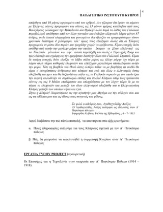 4
ΠΑΗΓΑΓΩΓΗΚΟ ΗΝ΢ΣΗΣΟΤΣΟ ΚΤΠΡΟΤ
απόξζεηα από 10 κήλαο νρπξσκέλα ππό ηνπ ερζξνύ. Γελ ήμεπξαλ όηη έρνπλ λα θάκνπλ
κε Έιιελαο νίηηλεο πξνρσξνύλ θαη νίηηλεο εηο 15 κόλνλ εκέξαο θαηέιαβνλ από ηνπο
Βνπιγάξνπο νιόθιεξνλ ηελ Μαθεδνλία θαη Θξάθελ αιιά παξά ην ιάζνο ηνπ Γαιιηθνύ
ππξνβνιηθνύ εζώζεζαλ από ηνλ όινλ γελλαίνλ θαη έλδνμνλ ειιεληθόλ ιόρνλ κόλνλ 87
άλδξεο, νη δε ινηπνί πιεγσκέλνη θαη θνλεπκέλνη δελ ήιπηδαλ λα πξνρσξήζσκελ ηόζνλ
ρξνληθόλ δηάζηεκα 4 ρηιηόκεηξα. αιι’ όκσο ηνπο εδείμακελ όινπο όηη νη Έιιελεο
πξνρσξνύλ ελ κέζσ δύν ππξώλ θαη ηξνράδελ ρσξίο λα θξύβσληαη. Δίκαη επηπρήο δηόηη
εζώζελ από απηήλ ηελ κεγάιελ κάρελ ηελ νπνίαλ έθακαλ νη μέλνη εζεινληαί εηο
ην Γαιιηθόλ κέησπνλ θαη ηελ νπνία παξεδέρζε θαη απηόο ν Σηξαηεγόο Ενθξ θαη
ηξηο εδηέηαμε θαη εγξάθε εηο ηελ εκεξήζηαλ δηαηαγήλ όινπ ηνπ Γαιιηθνύ Σηξαηνύ. Δίκαη
δε αθόκε επηπρήο δηόηη ειπίδσ λα ιάβσ πάιηλ κέξνο εηο άιιελ κάρελ όρη ηώξα κε
ιόρνλ αιιά ηάγκα θαζαξώο ειιεληθόλ θαη ειπίδνκελ κεγαιύηεξα απνηειέζκαηα απηήλ
ηελ θνξά. Τόηε ηε βνεζεία ηνπ Θενύ όζηηο ειπίδσ πάιηλ λα κε βνεζήζε λα ζσζώ ζα
είκαη ν επηπρέζηαηνο άλζξσπνο ηνπ θόζκνπ θαη εγώ θαη όινο ν ειιεληζκόο όζηηο
εδνμάζζε θαη πξηλ θαη ζα δνμαζζή θαη πάιηλ εηο ην Γαιιηθόλ ζηξαηόλ κε ηνλ νπνίν έρσ
ηελ επγελή θαινζύλελ λα ζπκπνιεκώ επίζεο θαη πνιινί Κύπξηνη ππέξ ηνπο ηξηάθνληα
νίηηλεο εηο ηαο 9 Ματνπ επνιέκεζαλ θαη επιεγώζεζαλ κε ηνλ ιόρνλ ηώξα δε κε ην
ηάγκα ην ειιεληθόλ θαη κεηαμύ ηνπ όινπ ειιεληζκνύ εδνμάζζε θαη ε Διιεληθσηάηε
Κύπξνο κεηαμύ ησλ νπνίσλ είκαη θαη εγώ.
Εήησ ε Κύπξνο! Χαηξεηηζκνύο εηο ηελ αγαπεηήλ κνπ Μεηέξα εηο ηελ ζύδπγόλ ζνπ θαη
εηο ηα αδέιθηα κνπ θαη εηο όινπο ηνπο ζπγγελείο θαη θίινπο.
Σε θηιώ ν αδειθόο ζνπ, Αγαζαγγειίδεο Λντδνο
(Ο Αγαζαγγειίδεο Λντδνο πνιέκεζε σο εζεινληήο ζηνλ Α΄
Παγθόζκην πόιεκν)
Δθεκεξίδα Αιήζεηα, Σα Νέα ηεο Δβδνκάδνο, , 4 – 7- 1915

Αθνύ δηαβάζεηε ηελ πην πάλσ επηζηνιή, λα απαληήζεηε ζηα εμήο εξσηήκαηα:
α. Πνηεο πιεξνθνξίεο αληινύκε γηα ηνπο Κύπξηνπο ζρεηηθά κε ηνλ Α΄ Παγθόζκην
πόιεκν;
β. Πώο ζα κπνξνύζε λα αηηηνινγεζεί ε ζπκκεηνρή Κππξίσλ ζηνλ Α΄ Παγθόζκην
πόιεκν;
ΔΡΓΑ΢ΗΑ ΣΤΠΟΤ PROJECT (πξναηξεηηθή)
Οη Δπηζηήκεο θαη ε Σερλνινγία ζηελ ππεξεζία ηνπ Α΄ Παγθόζκην Πόιεκν (1914 –
1918).

 