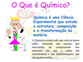 O Que é Química?
Química é uma Ciência
Experimental que estuda
a estrutura, composição
e a transformação da
matéria.
A Química estuda tudo que está ao nosso
redor, incluindo nós mesmo, por
intermédio
da
compreensão
dos
materiais (do que e como são
constituídos) e das transformações que
eles podem sofrer.

 