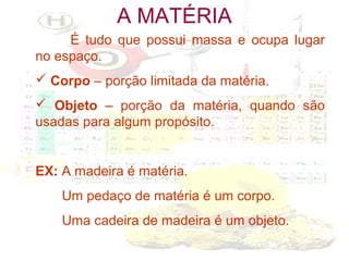 A MATÉRIA
É tudo que possui massa e ocupa lugar
no espaço.
 Corpo – porção limitada da matéria.
 Objeto – porção da matéria, quando são
usadas para algum propósito.

EX: A madeira é matéria.
Um pedaço de matéria é um corpo.
Uma cadeira de madeira é um objeto.

 