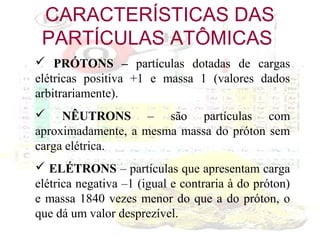 CARACTERÍSTICAS DAS
PARTÍCULAS ATÔMICAS
 PRÓTONS – partículas dotadas de cargas
elétricas positiva +1 e massa 1 (valores dados
arbitrariamente).
 NÊUTRONS – são partículas com
aproximadamente, a mesma massa do próton sem
carga elétrica.
 ELÉTRONS – partículas que apresentam carga
elétrica negativa –1 (igual e contraria à do próton)
e massa 1840 vezes menor do que a do próton, o
que dá um valor desprezível.

 