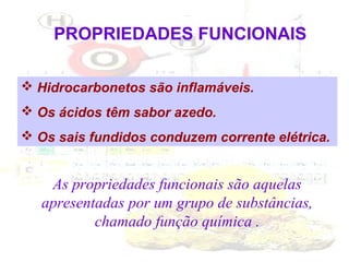 PROPRIEDADES FUNCIONAIS
 Hidrocarbonetos são inflamáveis.
 Os ácidos têm sabor azedo.
 Os sais fundidos conduzem corrente elétrica.

As propriedades funcionais são aquelas
apresentadas por um grupo de substâncias,
chamado função química .

 