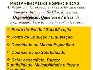 PROPRIEDADES ESPECÍFICAS

As propriedades específicas caracterizam cada
tipo de substância . Se Classificam em:
Organolépticas, Químicas e Físicas. As
Físicas
propriedades Físicas mais importantes são:
 Ponto de Fusão / Solidificação
 Ponto de Ebulição / Liquefação
 Densidade ou Massa Específica
 Coeficiente de Solubilidade
 Calor específicio, Dureza,
Ductibilidade, Maleabilidade e Forma

 