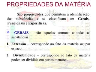 PROPRIEDADES DA MATÉRIA
São propriedades que permitem a identificação
das substâncias e se classificam em Gerais,
Funcionais e Específicas.


GERAIS – são aquelas comuns a todas as
substâncias.

1. Extensão – corresponde ao fato da matéria ocupar
espaço.
2.

Divisibilidade – corresponde ao fato da matéria
poder ser dividida em partes menores.

 