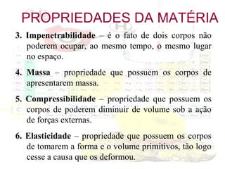 PROPRIEDADES DA MATÉRIA
3. Impenetrabilidade – é o fato de dois corpos não
poderem ocupar, ao mesmo tempo, o mesmo lugar
no espaço.
4. Massa – propriedade que possuem os corpos de
apresentarem massa.
5. Compressibilidade – propriedade que possuem os
corpos de poderem diminuir de volume sob a ação
de forças externas.
6. Elasticidade – propriedade que possuem os corpos
de tomarem a forma e o volume primitivos, tão logo
cesse a causa que os deformou.

 