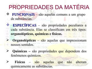 PROPRIEDADES DA MATÉRIA
 FUNCIONAIS – são aquelas comuns a um grupo
de substâncias.
 ESPECÍFICAS – são propriedades peculiares a
cada substância. Elas se classificam em três tipos:
organolépticas, químicas e físicas.
 Organolépticas – são aquelas que impressionam
nossos sentidos.
 Químicas – são propriedades que dependem dos
fenômenos químicos.


Físicas – são aquelas
quimicamente as substâncias.

que

não

alteram

 