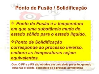 Ponto de Fusão / Solidificação
 Ponto de Fusão é a temperatura
em que uma substância muda do
estado sólido para o estado líquido.
Ponto de Solidificação
corresponde ao processo inverso,
embora as temperaturas sejam
equivalentes.
Obs. O PF e o PS são obtidos em uma dada pressão, quando
esta não é citada, considera-se a pressão atmosférica

 