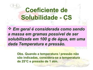 Coeficiente de
Solubilidade - CS
 Em geral é considerada como sendo
a massa em gramas possível de ser
solubilizada em 100 g de água, em uma
dada Temperatura e pressão.
Obs. Quando a temperatura / pressão não
são indicadas, considera-se a temperatura
de 25°C e pressão de 1 atm.

 