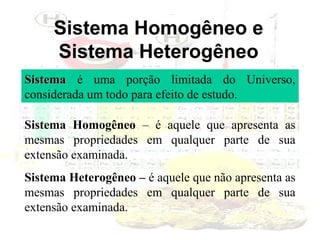 Sistema Homogêneo e
Sistema Heterogêneo
Sistema é uma porção limitada do Universo,
considerada um todo para efeito de estudo.
Sistema Homogêneo – é aquele que apresenta as
mesmas propriedades em qualquer parte de sua
extensão examinada.
Sistema Heterogêneo – é aquele que não apresenta as
mesmas propriedades em qualquer parte de sua
extensão examinada.

 