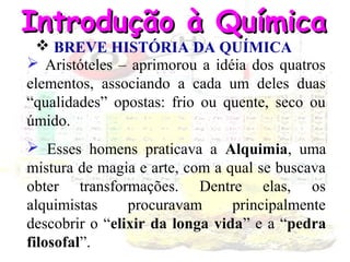 Introdução à Química
 BREVE HISTÓRIA DA QUÍMICA
 Aristóteles – aprimorou a idéia dos quatros
elementos, associando a cada um deles duas
“qualidades” opostas: frio ou quente, seco ou
úmido.

 Esses homens praticava a Alquimia, uma
mistura de magia e arte, com a qual se buscava
obter transformações. Dentre elas, os
alquimistas
procuravam
principalmente
descobrir o “elixir da longa vida” e a “pedra
filosofal”.

 