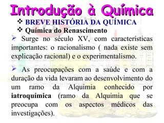 Introdução à Química
 BREVE HISTÓRIA DA QUÍMICA
 Química do Renascimento
 Surge no século XV, com características
importantes: o racionalismo ( nada existe sem
explicação racional) e o experimentalismo.

 As preocupações com a saúde e com a
duração da vida levaram ao desenvolvimento do
um ramo da Alquimia conhecido por
iatroquímica (ramo da Alquimia que se
preocupa com os aspectos médicos das
investigações).

 