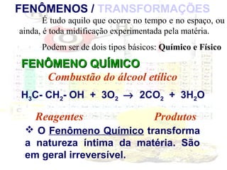 FENÔMENOS / TRANSFORMAÇÕES
É tudo aquilo que ocorre no tempo e no espaço, ou
ainda, é toda midificação experimentada pela matéria.
Podem ser de dois tipos básicos: Químico e Físico

FENÔMENO QUÍMICO
Combustão do álcool etílico
H3C- CH2- OH + 3O2 → 2CO2 + 3H2O

Reagentes

Produtos

 O Fenômeno Químico transforma
a natureza íntima da matéria. São
em geral irreversível.

 