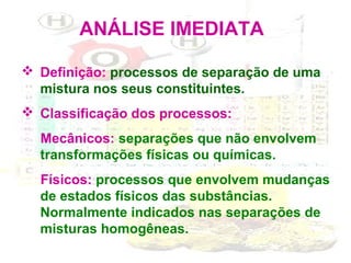 ANÁLISE IMEDIATA
 Definição: processos de separação de uma
mistura nos seus constituintes.
 Classificação dos processos:
Mecânicos: separações que não envolvem
transformações físicas ou químicas.
Físicos: processos que envolvem mudanças
de estados físicos das substâncias.
Normalmente indicados nas separações de
misturas homogêneas.

 