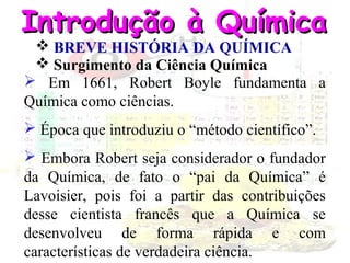 Introdução à Química
 BREVE HISTÓRIA DA QUÍMICA
 Surgimento da Ciência Química
 Em 1661, Robert Boyle fundamenta a
Química como ciências.
 Época que introduziu o “método científico”.
 Embora Robert seja considerador o fundador
da Química, de fato o “pai da Química” é
Lavoisier, pois foi a partir das contribuições
desse cientista francês que a Química se
desenvolveu de forma rápida e com
características de verdadeira ciência.

 