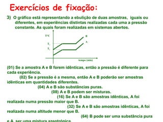 Exercícios de fixação:
3) O gráfico está representando a ebulição de duas amostras, iguais ou
diferentes, em experiências distintas realizadas cada uma a pressão
constante. As quais foram realizadas em sistemas abertos.
T°C
T1

B
A

T2

tempo (min)

(01) Se a amostra A e B forem idênticas, então a pressão é diferente para
cada experiência.
(02) Se a pressão é a mesma, então A e B poderão ser amostras
idênticas em quantidades diferentes.
(04) A e B são substâncias puras.
(08) A e B podem ser misturas.
(16) Se A e B são amostras idênticas, A foi
realizada numa pressão maior que B.
(32) Se A e B são amostras idênticas, A foi
realizada numa altitude menor que B.
(64) B pode ser uma substância pura

 