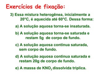 Exercícios de fixação:
3) Essa mistura heterogênea, inicialmente a
20°C, é aquecida até 60°C. Dessa forma:
a) A solução aquosa torna-se insaturada.
b) A solução aquosa torna-se saturada e
restam 5g de corpo de fundo.
c) A solução aquosa continua saturada,
sem corpo de fundo.
d) A solução aquosa continua saturada e
restam 20g de corpo de fundo.
e) A massa de KNO3 dissolvida triplica.

 
