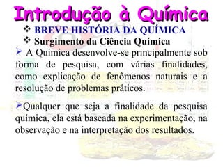 Introdução à Química
 BREVE HISTÓRIA DA QUÍMICA
 Surgimento da Ciência Química
 A Química desenvolve-se principalmente sob
forma de pesquisa, com várias finalidades,
como explicação de fenômenos naturais e a
resolução de problemas práticos.
Qualquer que seja a finalidade da pesquisa
química, ela está baseada na experimentação, na
observação e na interpretação dos resultados.

 