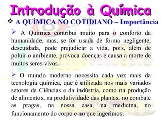 Introdução à Química

 A QUÍMICA NO COTIDIANO – Importância
 A Química contribui muito para o conforto da
humanidade, mas, se for usada de forma negligente,
descuidada, pode prejudicar a vida, pois, além de
poluir o ambiente, provoca doenças e causa a morte de
muitos seres vivos.
 O mundo moderno necessita cada vez mais da
tecnologia química, que é utilizada nos mais variados
setores da Ciências e da indústria, como na produção
de alimentos, na produtividade das plantas, no combate
as pragas, na nossa casa, na medicina, no
funcionamento do corpo e no que ingerimos.

 