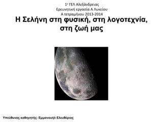 1ο ΓΕΛ Αλεξάνδρειας
Ερευνητική εργασία Α Λυκείου
Α τετραμήνου 2013-2014

Η Σελήνη στη φυσική, στη λογοτεχνία,
στη ζωή μας

Υπεύθυνος καθηγητής: Εμμανουήλ Ελευθέριος

 